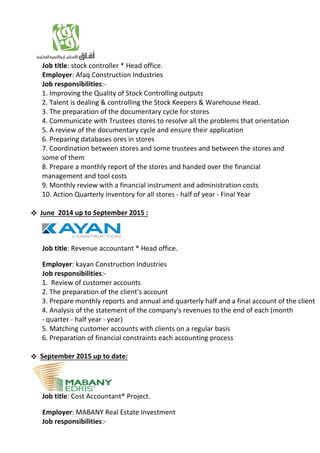 Job title: stock controller * Head office.
Employer: Afaq Construction Industries
Job responsibilities:-
1. Improving the Quality of Stock Controlling outputs
2. Talent is dealing & controlling the Stock Keepers & Warehouse Head.
3. The preparation of the documentary cycle for stores
4. Communicate with Trustees stores to resolve all the problems that orientation
5. A review of the documentary cycle and ensure their application
6. Preparing databases ores in stores
7. Coordination between stores and some trustees and between the stores and
some of them
8. Prepare a monthly report of the stores and handed over the financial
management and tool costs
9. Monthly review with a financial instrument and administration costs
10. Action Quarterly inventory for all stores - half of year - Final Year
 June 2014 up to September 2015 :
Job title: Revenue accountant * Head office.
Employer: kayan Construction Industries
Job responsibilities:-
1. Review of customer accounts
2. The preparation of the client's account
3. Prepare monthly reports and annual and quarterly half and a final account of the client
4. Analysis of the statement of the company's revenues to the end of each (month
- quarter - half year - year)
5. Matching customer accounts with clients on a regular basis
6. Preparation of financial constraints each accounting process
 September 2015 up to date:
Job title: Cost Accountant* Project.
Employer: MABANY Real Estate Investment
Job responsibilities:-
 