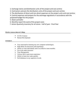 1. Exchange stores and distribution units of the project and cost centres
2. Contractors extracts the distribution units of the project and cost centres
3. The distribution of direct and non-direct expenses on the project units and cost centres
4. Control expenses and prepare for the exchange regulations in accordance with the
projected budget for the project
5. Stock controller
6. Monthly report the work of the project costs
7. Action Quarterly inventory for all stores - half of year - Final Year
Elective courses taken in College
 I.C.D.L Courses
 Human Development
INTEREST
 Very motivated to learning any new computer technologies.
 High ability for discussion and negotiation.
 Ability to work individually and as an effective team member.
 Can work under pressures
 Time Management
 I always like to gain more experience
 Ability to learn new tasks quickly.
 Full obedience to my superiors at work
 