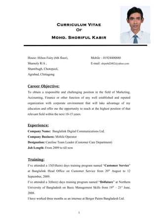 Curriculum Vitae 
Of 
Mohd. Shoriful Kabir 
House: Hilton Fairy (6th floor), Mobile – 01924400880 
Shamoly R/A , E-mail: shipubd2002@yahoo.com 
Shantibugh, Chotopool, 
Agrabad, Chittagong 
Career Objective: 
To obtain a responsible and challenging position in the field of Marketing, 
Accounting, Finance or other function of any well established and reputed 
organization with corporate environment that will take advantage of my 
education and offer me the opportunity to reach at the highest position of that 
relevant field within the next 10-15 years. 
Experience: 
Company Name: Banglalink Digital Communications Ltd. 
Company Business: Mobile Operator 
Designation: Careline Team Leader (Customer Care Department) 
Job Length: From 2009 to till now 
Training: 
I’ve attended a 15(Fifteen) days training program named “Customer Service” 
at Banglalink Head Office on Customer Service from 20th August to 12 
September, 2009. 
I’ve attended a 3(three) days training program named “fit4future” at Northern 
University of Bangladesh on Basic Management Skills from 19th – 21st June, 
2008. 
I have worked three months as an internee at Berger Paints Bangladesh Ltd. 
1 
 