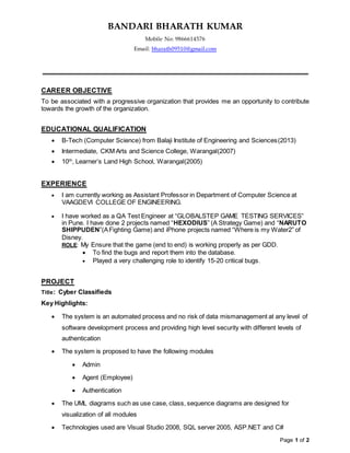 BANDARI BHARATH KUMAR
Mobile No: 9866614576
Email: bharath09510@gmail.com
Page 1 of 2
CAREER OBJECTIVE
To be associated with a progressive organization that provides me an opportunity to contribute
towards the growth of the organization.
EDUCATIONAL QUALIFICATION
 B-Tech (Computer Science) from Balaji Institute of Engineering and Sciences(2013)
 Intermediate, CKM Arts and Science College, Warangal(2007)
 10th
, Learner’s Land High School, Warangal(2005)
EXPERIENCE
 I am currently working as Assistant Professor in Department of Computer Science at
VAAGDEVI COLLEGE OF ENGINEERING.
 I have worked as a QA Test Engineer at “GLOBALSTEP GAME TESTING SERVICES”
in Pune. I have done 2 projects named “HEXODIUS” (A Strategy Game) and “NARUTO
SHIPPUDEN”(AFighting Game) and iPhone projects named “Where is my Water2” of
Disney.
ROLE: My Ensure that the game (end to end) is working properly as per GDD.
 To find the bugs and report them into the database.
 Played a very challenging role to identify 15-20 critical bugs.
PROJECT
Title: Cyber Classifieds
Key Highlights:
 The system is an automated process and no risk of data mismanagement at any level of
software development process and providing high level security with different levels of
authentication
 The system is proposed to have the following modules
 Admin
 Agent (Employee)
 Authentication
 The UML diagrams such as use case, class, sequence diagrams are designed for
visualization of all modules
 Technologies used are Visual Studio 2008, SQL server 2005, ASP.NET and C#
 