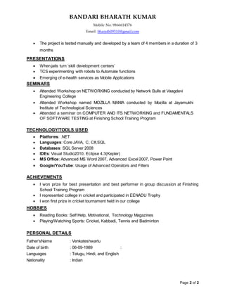 BANDARI BHARATH KUMAR
Mobile No: 9866614576
Email: bharath09510@gmail.com
Page 2 of 2
 The project is tested manually and developed by a team of 4 members in a duration of 3
months
PRESENTATIONS
 When jails turn ‘skill development centers’
 TCS experimenting with robots to Automate functions
 Emerging of e-health services as Mobile Applications
SEMINARS
 Attended Workshop on NETWORKING conducted by Network Bulls at Vaagdevi
Engineering College
 Attended Workshop named MOZILLA MANIA conducted by Mozilla at Jayamukhi
Institute of Technological Sciences
 Attended a seminar on COMPUTER AND ITS NETWORKING and FUNDAMENTALS
OF SOFTWARE TESTING at Finishing School Training Program
TECHNOLOGY/TOOLS USED
 Platforms: .NET
 Languages: Core JAVA, C, C#,SQL
 Databases: SQL Server 2008
 IDEs: Visual Studio2010, Eclipse 4.3(Kepler)
 MS Office: Advanced MS Word 2007, Advanced Excel 2007, Power Point
 Google/YouTube: Usage of Advanced Operators and Filters
ACHIEVEMENTS
 I won prize for best presentation and best performer in group discussion at Finishing
School Training Program
 I represented college in cricket and participated in EENADU Trophy
 I won first prize in cricket tournament held in our college
HOBBIES
 Reading Books: Self Help, Motivational, Technology Magazines
 Playing/Watching Sports: Cricket, Kabbadi, Tennis and Badminton
PERSONAL DETAILS
Father’sName : Venkateshwarlu
Date of birth : 06-09-1989 :
Languages : Telugu, Hindi, and English
Nationality : Indian
 