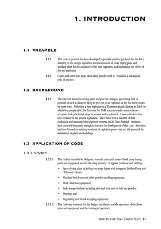 DAIRY INDUSTRY SPRAY DRYING PLANT 11
1. INTRODUCTION
1.1 PREAMBLE
1.1.1 This code of practice has been developed to provide practical guidance for the dairy
industry on the design, operation and maintenance of spray drying plant and
ancillary plant for the avoidance of fire and explosion, and minimising the effects of
fire and explosion.
1.1.1 Casein and other non-spray-dried dairy powders will be covered in a subsequent
code of practice.
1.2 BACKGROUND
1.2.1 The inherent hazard involving plant and processes using or generating dust or
powders of such a character likely to give rise to an explosion or fire has been known
for some time. Following a dust explosion in a Masterton plastics factory in 1965, in
which four people died, the Factories Act 1946 was amended to ensure factory
occupiers took practicable steps to prevent such explosions. These provisions have
been retained in the present legislation. There have been a number of dust
explosions and associated fires reported overseas and in New Zealand. Incidents
have occurred frequently enough to warrant the development of this code. Attention
has been focused on existing standards of explosion protection and the potential for
devastation of plant and buildings.
1.3 APPLICATION OF CODE
1.3.1 SCOPE
1.3.1.1 This code is intended for designers, manufacturers and users of food spray drying
plant and equipment used in the dairy industry. It applies to all new and existing:
• Spray drying plant including two-stage dryers with integrated fluidised beds and
“Filtermat” dryers;
• Fluidised bed dryers and other powder handling equipment;
• Dust collection equipment;
• Bulk storage facilities including silos and bins used to hold dry powder;
• Ducting; and
• Bag sealing and shrink wrapping equipment.
1.3.1.2 This code sets standards for the design, installation and the operation of the above
plant and equipment and the training of operators.
 
