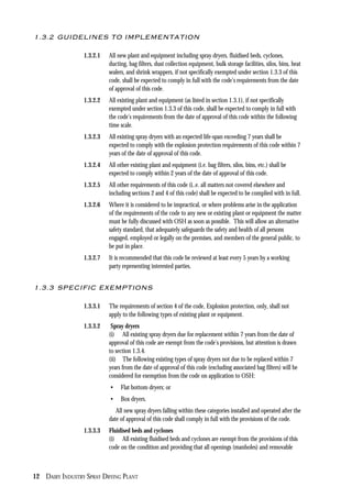 12 DAIRY INDUSTRY SPRAY DRYING PLANT
1.3.2 GUIDELINES TO IMPLEMENTATION
1.3.2.1 All new plant and equipment including spray dryers, fluidised beds, cyclones,
ducting, bag filters, dust collection equipment, bulk storage facilities, silos, bins, heat
sealers, and shrink wrappers, if not specifically exempted under section 1.3.3 of this
code, shall be expected to comply in full with the code’s requirements from the date
of approval of this code.
1.3.2.2 All existing plant and equipment (as listed in section 1.3.1), if not specifically
exempted under section 1.3.3 of this code, shall be expected to comply in full with
the code’s requirements from the date of approval of this code within the following
time scale.
1.3.2.3 All existing spray dryers with an expected life-span exceeding 7 years shall be
expected to comply with the explosion protection requirements of this code within 7
years of the date of approval of this code.
1.3.2.4 All other existing plant and equipment (i.e. bag filters, silos, bins, etc.) shall be
expected to comply within 2 years of the date of approval of this code.
1.3.2.5 All other requirements of this code (i..e. all matters not covered elsewhere and
including sections 2 and 4 of this code) shall be expected to be complied with in full.
1.3.2.6 Where it is considered to be impractical, or where problems arise in the application
of the requirements of the code to any new or existing plant or equipment the matter
must be fully discussed with OSH as soon as possible. This will allow an alternative
safety standard, that adequately safeguards the safety and health of all persons
engaged, employed or legally on the premises, and members of the general public, to
be put in place.
1.3.2.7 It is recommended that this code be reviewed at least every 5 years by a working
party representing interested parties.
1.3.3 SPECIFIC EXEMPTIONS
1.3.3.1 The requirements of section 4 of the code, Explosion protection, only, shall not
apply to the following types of existing plant or equipment.
1.3.3.2 Spray dryers
(i) All existing spray dryers due for replacement within 7 years from the date of
approval of this code are exempt from the code’s provisions, but attention is drawn
to section 1.3.4.
(ii) The following existing types of spray dryers not due to be replaced within 7
years from the date of approval of this code (excluding associated bag filters) will be
considered for exemption from the code on application to OSH:
• Flat bottom dryers; or
• Box dryers.
All new spray dryers falling within these categories installed and operated after the
date of approval of this code shall comply in full with the provisions of the code.
1.3.3.3 Fluidised beds and cyclones
(i) All existing fluidised beds and cyclones are exempt from the provisions of this
code on the condition and providing that all openings (manholes) and removable
 