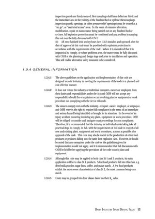DAIRY INDUSTRY SPRAY DRYING PLANT 13
inspection panels are firmly secured; flexi-couplings shall have deflectors fitted; and
the immediate area in the vicinity of the fluidised bed or cyclone (flexicouplings,
inspection panels, openings, or other pressure relief openings) must be treated as a
“no go”, or “restricted access” areas. In the event of extensive alteration,
modification, repair or maintenance being carried out on any fluidised bed or
cyclone, full explosion protection must be considered and any problem in carrying
this out must be fully discussed with OSH.
(ii) All new fluidised beds and cyclones (see 1.3.2) installed and operated after the
date of approval of this code must be provided with explosion protection in
accordance with the requirements of the code. Where it is considered that it is
impractical to comply, or where problems arise, the matter must be fully discussed
with OSH at the planning and design stage and prior to installation and operation.
This will enable alternative safety measures to be considered.
1.3.4 GENERAL INFORMATION
1.3.4.1 The above guidelines on the application and implementation of this code are
designed to assist industry in meeting the requirements of the code in a planned and
cost-effective manner.
1.3.4.2 It does not relieve the industry or individual occupiers, owners or employers from
their duties and responsibilities under the Act and OSH will not accept any
responsibility should fire or explosion occur involving plant or equipment or work
procedure not complying with the Act or this code.
1.3.4.3 The onus to comply rests with the industry, occupier, owner, employer, or employee,
and OSH reserves the right to require full compliance in the event of an immediate
and serious hazard being identified or brought to its attention. In the event of an
injury accident occurring involving any plant, equipment or work procedure, OSH
will be obliged to consider and instigate court proceedings for non compliance.
Therefore, it is recommended that the industry or individual undertaking take all
practical steps to comply, in full, with the requirements of this code in respect of all
new and existing plant, equipment and work procedures, as soon as possible after
approval of the code. This code may also be useful in the production of other food
products or products falling into the same dust explosion class. However, it should
be noted that any exemption under the code or the guidelines given for
implementation would not apply, and it is recommended that full discussions with
OSH be held before applying the provisions of the code to such plant and
equipment.
1.3.4.4 Although this code may be applied to both class St 1 and 2 products, its main
application will be to class St 1 products. Most food products fall into this class, e.g.
dried milk powder, sugar fines, coffee, and maize starch. A few food products
exhibit the more severe characteristics of class St 2, the most common being corn
starch.
1.3.4.5 Dusts may be grouped into four classes based on their Kst
value.
 