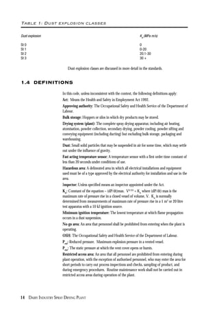 14 DAIRY INDUSTRY SPRAY DRYING PLANT
Table 1: Dust explosion classes
Dust explosion Kst
(MPa m/s)
St 0 0
St 1 0-20
St 2 20.1-30
St 3 30 +
Dust explosion classes are discussed in more detail in the standards.
1.4 DEFINITIONS
In this code, unless inconsistent with the context, the following definitions apply:
Act: Means the Health and Safety in Employment Act 1992.
Approving authority: The Occupational Safety and Health Service of the Department of
Labour.
Bulk storage: Hoppers or silos in which dry products may be stored.
Drying system (plant): The complete spray drying apparatus; including air heating,
atomisation, powder collection, secondary drying, powder cooling, powder sifting and
conveying equipment (including ducting) but excluding bulk storage, packaging and
warehousing.
Dust: Small solid particles that may be suspended in air for some time, which may settle
out under the influence of gravity.
Fast acting temperature sensor: A temperature sensor with a first order time constant of
less than 20 seconds under conditions of use.
Hazardous area: A delineated area in which all electrical installations and equipment
used must be of a type approved by the electrical authority for installation and use in the
area.
Inspector: Unless specified means an inspector appointed under the Act.
Kst
: Constant of the equation – (dP/dt)max. V0.333
= Kst
where (dP/dt) max is the
maximum rate of pressure rise in a closed vessel of volume, V. Kst
is normally
determined from measurements of maximum rate of pressure rise in a 1 m3
or 20 litre
test apparatus with a 10 kJ ignition source.
Minimum ignition temperature: The lowest temperature at which flame propagation
occurs in a dust suspension.
No-go area: An area that personnel shall be prohibited from entering when the plant is
operating.
OSH: The Occupational Safety and Health Service of the Department of Labour.
Pred
: Reduced pressure. Maximum explosion pressure in a vented vessel.
Pstat
: The static pressure at which the vent cover opens or bursts.
Restricted access area: An area that all personnel are prohibited from entering during
plant operation, with the exception of authorised personnel, who may enter the area for
short periods to carry out process inspections and checks, sampling of product, and
during emergency procedures. Routine maintenance work shall not be carried out in
restricted access areas during operation of the plant.
 