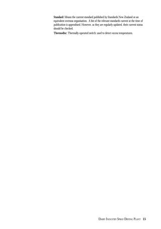 DAIRY INDUSTRY SPRAY DRYING PLANT 15
Standard: Means the current standard published by Standards New Zealand or an
equivalent overseas organisation. A list of the relevant standards current at the time of
publication is appendixed. However, as they are regularly updated, their current status
should be checked.
Thermodisc: Thermally-operated switch; used to detect excess temperatures.
 