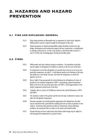 16 DAIRY INDUSTRY SPRAY DRYING PLANT
2. HAZARDS AND HAZARD
PREVENTION
2.1 FIRE AND EXPLOSION: GENERAL
2.1.1 Dairy-based powders are flammable and, in suspension as a dust cloud, explosive.
Milk powder is used as a typical example for the purpose of this code.
2.1.2 Hazard assessment or hazard and operability studies should be carried out at the
design, development and construction stages of all new construction, or modification
to existing construction in “at risk” areas of plant, as described under sections 3.1
and 3.2 of this code, including pipes, ducting and ancillary plant.
2.2 FIRES
2.2.1 Milk powder may burn without causing an explosion. Accumulations of powder
may be subject to self-ignition if it adheres to surfaces in the hot zone of the drier.
2.2.2 It is important to note that self-ignition of a powder layer does not occur at any one
particular temperature, see table 2. It will depend mainly on he thickness of the layer
that builds up, ie the thicker the layer, the lower the temperature at which self-
ignition can occur.
2.2.3 Beever (table 2) has summarised the critical thickness for self-ignition of a layer of
powder for two ambient temperatures: 200°C, representing a typical temperature
likely to be met in the top of the spray drier, and 100°C, which approximates to the
surface temperature found lower in the drier.
2.2.4 Typically, there is a factor of 10 difference between the critical thicknesses at 100°C
and 200°C.
2.2.5 The moisture content of the powder and the time the layer is allowed to remain, also
affect the self ignition temperature.
2.2.6 Excessive quantities of oversized particles appearing in the tailings from the sifter
may be associated with a potential fire resulting from the accretion of product on hot
surfaces. Sometimes these particles are black or discoloured, clearly indicating
problems, but sometimes they are white on the surface and charred inside.
2.2.7 Powder that has not been cooled and is then held in bulk storage may be subject to
self-heating if left undisturbed for a period of time.
 