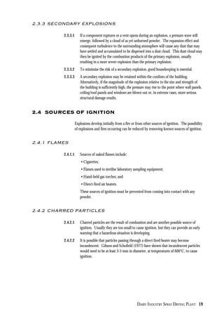 DAIRY INDUSTRY SPRAY DRYING PLANT 19
2.3.3 SECONDARY EXPLOSIONS
2.3.3.1 If a component ruptures or a vent opens during an explosion, a pressure wave will
emerge, followed by a cloud of as yet unburned powder. The expansion effect and
consequent turbulence to the surrounding atmosphere will cause any dust that may
have settled and accumulated to be dispersed into a dust cloud. This dust cloud may
then be ignited by the combustion products of the primary explosion, usually
resulting in a more severe explosion than the primary explosion.
2.3.3.2 To minimise the risk of a secondary explosion, good housekeeping is essential.
2.3.3.3 A secondary explosion may be retained within the confines of the building.
Alternatively, if the magnitude of the explosion relative to the size and strength of
the building is sufficiently high, the pressure may rise to the point where wall panels,
ceiling/roof panels and windows are blown out or, in extreme cases, more serious
structural damage results.
2.4 SOURCES OF IGNITION
Explosions develop initially from a fire or from other sources of ignition. The possibility
of explosions and fires occurring can be reduced by removing known sources of ignition.
2.4.1 FLAMES
2.4.1.1 Sources of naked flames include:
• Cigarettes;
• Flames used to sterilise laboratory sampling equipment;
• Hand-held gas torches; and
• Direct-fired air heaters.
These sources of ignition must be prevented from coming into contact with any
powder.
2.4.2 CHARRED PARTICLES
2.4.2.1 Charred particles are the result of combustion and are another possible source of
ignition. Usually they are too small to cause ignition, but they can provide an early
warning that a hazardous situation is developing.
2.4.2.2 It is possible that particles passing through a direct fired heater may become
incandescent. Gibson and Schofield (1977) have shown that incandescent particles
would need to be at least 3-5 mm in diameter, at temperatures of 600°C, to cause
ignition.
 