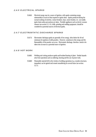 DAIRY INDUSTRY SPRAY DRYING PLANT 21
2.4.6 ELECTRICAL SPARKS
2.4.6.1 Electrical energy may be a source of ignition, with sparks containing energy
substantially in excess of that required to ignite dusts. Sparks produced during the
normal working of switches, contact breakers, fuses, motor brushes, etc. can readily
ignite dusts unless precautions are taken. Portable appliances such as electric vacuum
cleaners (see section 3.1.15), drills, grinding and welding equipment, should be
considered as potential sources of electrical sparks.
2.4.7 ELECTROSTATIC DISCHARGE SPARKS
2.4.7.1 Electrostatic discharge sparks are generally of low energy, often below the 50 mJ
minimum for ignition of milk powders. However, variations in this energy and the
flammability of the powder can occur. Electrostatic discharge, therefore, needs to be
taken into account as a potential source of ignition.
2.4.8 HOT WORK
2.4.8.1 Welding and cutting produces sparks and localised heating of plant. Similar hazards
arise from operations such as soldering, burning and the use of power tools.
2.4.8.2 Flammable material left in the vicinity of welding operations (e.g. wooden structures,
tarpaulins) can be ignited and remain smouldering for several hours (see section
3.2.7).
 