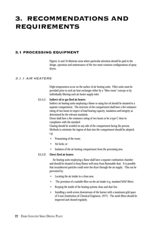 22 DAIRY INDUSTRY SPRAY DRYING PLANT
3. RECOMMENDATIONS AND
REQUIREMENTS
3.1 PROCESSING EQUIPMENT
Figures 1a and 1b illustrate areas where particular attention should be paid in the
design, operation and maintenance of the two most common configurations of spray
dryers.
3.1.1 AIR HEATERS
High temperatures occur on the surface of air heating units. Filter units must be
provided prior to each air heat exchanger either by a “filter room” concept or by
individually filtering each air heater supply inlet.
3.1.1.1 Indirect oil or gas-fired air heaters
Indirect air heating units employing a flame or using hot oil should be situated in a
separate compartment. The structure of the compartment shall have a fire resistance
rating of two hours in respect of load bearing capacity, insulation and integrity as
determined by the relevant standards.
Doors shall have a fire resistance rating of two hours or be a type C door in
compliance with the standard.
Glazing should be avoided on any side of the compartment facing the process.
Methods to minimise the ingress of dust into the compartment should be adopted,
e.g:
• Pressurising of the room;
• Air locks; or
• Isolation of the air heating compartment from the processing area.
3.1.1.2 Direct fired air heaters
Air heating units employing a flame shall have a separate combustion chamber
and should be situated to keep flames well away from flammable dust. It is possible
that incandescent particles could enter the dryer through the air supply. This can be
prevented by:
• Locating the air intake in a clean area;
• The provision of a suitable filter on the air intake (e.g. standard MAF filter);
• Keeping the inside of the heating systems clean and dust free.
• Installing a mesh screen downstream of the burner with a maximum grid space
of 3 mm (Institution of Chemical Engineers, 1977). The mesh filters should be
inspected and cleaned regularly.
 