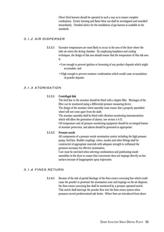 DAIRY INDUSTRY SPRAY DRYING PLANT 25
Direct fired burners should be operated in such a way as to ensure complete
combustion. Erratic burning and flame blow out shall be investigated and remedied
immediately. Detailed advice for the installation of gas burners is available in the
standards.
3.1.2 AIR DISPERSER
3.1.2.1 Excessive temperatures are most likely to occur in the area of the dryer where the
inlet air enters the drying chamber. By employing insulation and cooling
techniques, the design of this area should ensure that the temperature of this risk area
is:
• Low enough to prevent ignition or browning of any product deposits which might
accumulate; and
• High enough to prevent moisture condensation which would cause accumulation
of powder deposits.
3.1.3 ATOMISATION
3.1.3.1 Centrifugal disk
The feed line to the atomiser should be fitted with a duplex filler. Blockages of the
filter can be monitored using a differential pressure measuring device.
The design of the atomiser wheel assembly must ensure that a properly assembled
wheel will not come apart from the shaft.
The atomiser assembly shall be fitted with vibration monitoring instrumentation
which will allow the generation of alarms; (see section 5.4.2).
Oil temperature and oil pressure monitoring equipment should be an integral feature
of atomiser protection, and alarms should be generated as appropriate.
3.1.3.2 Pressure nozzle
All components of a pressure nozzle atomisation system including the high pressure
pump, feed line, flexible couplings, valves, nozzles and other fittings shall be
constructed of appropriate materials with adequate strength to withstand the
pressures necessary for effective atomisation.
Care must be exercised when selecting combinations and positioning nozzle
assemblies in the dryer to ensure that concentrate does not impinge directly on hot
surfaces because of inappropriate spray trajectories.
3.1.4 FINES RETURN
3.1.4.1 Because of the risk of partial blockage of the fines return conveying line which could
cause the powder to penetrate the atomisation zone and impinge on the air disperser,
the fines return conveying line shall be monitored by a pressure-operated switch.
This switch shall interrupt the powder flow into the fines return system when
pressures exceed predetermined safe limits. Where fines are introduced from above
 