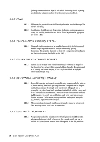 26 DAIRY INDUSTRY SPRAY DRYING PLANT
(pointing downwards into the dryer), it will assist in eliminating the risk of getting
powder into the hot air stream from the air dispenser (see section 3.2.3).
3.1.5 FANS
3.1.5.1 All fans carrying powder laden air shall be designed to allow periodic cleaning of the
impeller and casing.
3.1.5.2 Consideration should be given to the provision of vibration monitoring equipment
on any fans handling powder laden air. Alarms should be generated as appropriate
(see section 5.4.2).
3.1.6 TEMPERATURE CONTROL SYSTEM
3.1.6.1 Abnormally high temperatures can be caused in the dryer if the feed is interrupted
with the danger of powder deposits in the dryer subsequently igniting.
To minimise this danger the dryer shall be fitted with a temperature activated alarm
and fire control system as described in section 5.4.5.1.
3.1.7 EQUIPMENT CONTAINING POWDER
3.1.7.1 Surfaces such as the dryer cone, walls and transfer duct-work must be designed so
that the angle of any surface will discourage a build-up of powder. Precautions such
as air scouring, mechanical sweeping or knocking devices should be employed
wherever a build-up is likely.
3.1.8 REMOVABLE INSPECTION PANELS
3.1.8.1 Removable inspection panels may be provided in order to examine whether build-up
of powder is taking place under operating conditions. The panels shall be designed
such that they maintain the strength of the parent vessel. The panels may be
provided in every closed vessel, such as cyclones, fluidised beds and filter casings, and
at each otherwise inaccessible location. When the dryer is commissioned, these areas
shall be examined frequently and modifications made to the plant to remove any
detected problems. Under normal running conditions, less frequent, but regular
(e.g. monthly) inspections should take place.
3.1.8.2 All removable inspection panels must be secured in such a manner so as to prevent
them becoming missiles in the event of an explosion.
3.1.9 ELECTRICAL EQUIPMENT
3.1.9.1 As a general precaution the installation of electrical equipment should be avoided
where an explosive dust is likely to be present. For example, switch-gear may be
installed in a room separated from the main working area. Where this precaution
 