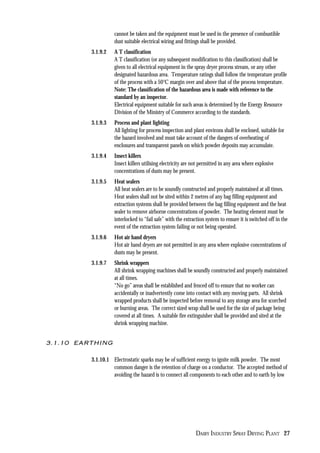DAIRY INDUSTRY SPRAY DRYING PLANT 27
cannot be taken and the equipment must be used in the presence of combustible
dust suitable electrical wiring and fittings shall be provided.
3.1.9.2 A T classification
A T classification (or any subsequent modification to this classification) shall be
given to all electrical equipment in the spray dryer process stream, or any other
designated hazardous area. Temperature ratings shall follow the temperature profile
of the process with a 50°C margin over and above that of the process temperature.
Note: The classification of the hazardous area is made with reference to the
standard by an inspector.
Electrical equipment suitable for such areas is determined by the Energy Resource
Division of the Ministry of Commerce according to the standards.
3.1.9.3 Process and plant lighting
All lighting for process inspection and plant environs shall be enclosed, suitable for
the hazard involved and must take account of the dangers of overheating of
enclosures and transparent panels on which powder deposits may accumulate.
3.1.9.4 Insect killers
Insect killers utilising electricity are not permitted in any area where explosive
concentrations of dusts may be present.
3.1.9.5 Heat sealers
All heat sealers are to be soundly constructed and properly maintained at all times.
Heat sealers shall not be sited within 2 metres of any bag filling equipment and
extraction systems shall be provided between the bag filling equipment and the heat
sealer to remove airborne concentrations of powder. The heating element must be
interlocked to “fail safe” with the extraction system to ensure it is switched off in the
event of the extraction system failing or not being operated.
3.1.9.6 Hot air hand dryers
Hot air hand dryers are not permitted in any area where explosive concentrations of
dusts may be present.
3.1.9.7 Shrink wrappers
All shrink wrapping machines shall be soundly constructed and properly maintained
at all times.
“No go” areas shall be established and fenced off to ensure that no worker can
accidentally or inadvertently come into contact with any moving parts. All shrink
wrapped products shall be inspected before removal to any storage area for scorched
or burning areas. The correct sized wrap shall be used for the size of package being
covered at all times. A suitable fire extinguisher shall be provided and sited at the
shrink wrapping machine.
3.1.10 EARTHING
3.1.10.1 Electrostatic sparks may be of sufficient energy to ignite milk powder. The most
common danger is the retention of charge on a conductor. The accepted method of
avoiding the hazard is to connect all components to each other and to earth by low
 