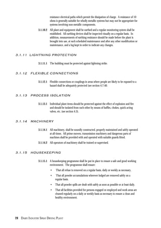 28 DAIRY INDUSTRY SPRAY DRYING PLANT
resistance electrical paths which permit the dissipation of charge. A resistance of 10
ohms is generally suitable for wholly metallic systems but may not be appropriate for
systems involving non-metallic components.
3.1.10.2 All plant and equipment shall be earthed and a regular monitoring system shall be
established. All earthing devices shall be inspected visually on a regular basis. In
addition, measurements of earthing resistance should be made before the plant is
brought into use, at each scheduled maintenance and after any other modification or
maintenance, and a log kept in order to indicate any changes.
3.1.11 LIGHTNING PROTECTION
3.1.11.1 The building must be protected against lightning strike.
3.1.12 FLEXIBLE CONNECTIONS
3.1.12.1 Flexible connections or couplings in areas where people are likely to be exposed to a
hazard shall be adequately protected (see section 4.7.40.
3.1.13 PROCESS ISOLATION
3.1.13.1 Individual plant items should be protected against the effect of explosion and fire
and should be isolated from each other by means of baffles, chokes, quick acting
valves, etc. (see section 4.3).
3.1.14 MACHINERY
3.1.14.1 All machinery, shall be soundly constructed, properly maintained and safely operated
at all times. All prime movers, transmission machinery and dangerous parts of
machines shall be provided with and operated with suitable guards fitted.
3.1.14.2 All operators of machinery shall be trained or supervised.
3.1.15 HOUSEKEEPING
3.1.15.1 A housekeeping programme shall be put in place to ensure a safe and good working
environment. The programme shall ensure:
• That all refuse is removed on a regular basis, daily or weekly as necessary.
• That all powder accumulations wherever lodged are removed safely on a
regular basis.
• That all powder spills are dealt with safely as soon as possible or at least daily.
• That all facilities provided for persons engaged or employed and work areas are
cleaned regularly on a daily or weekly basis as necessary to ensure a clean and
healthy environment.
 