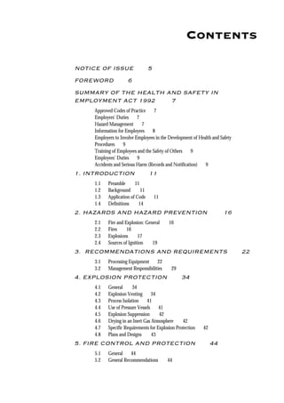 Contents
NOTICE OF ISSUE 5
FOREWORD 6
SUMMARY OF THE HEALTH AND SAFETY IN
EMPLOYMENT ACT 1992 7
Approved Codes of Practice 7
Employers' Duties 7
Hazard Management 7
Information for Employees 8
Employers to Involve Employees in the Development of Health and Safety
Procedures 9
Training of Employees and the Safety of Others 9
Employees' Duties 9
Accidents and Serious Harm (Records and Notification) 9
1. INTRODUCTION 11
1.1 Preamble 11
1.2 Background 11
1.3 Application of Code 11
1.4 Definitions 14
2. HAZARDS AND HAZARD PREVENTION 16
2.1 Fire and Explosion: General 16
2.2 Fires 16
2.3 Explosions 17
2.4 Sources of Ignition 19
3. RECOMMENDATIONS AND REQUIREMENTS 22
3.1 Processing Equipment 22
3.2 Management Responsibilities 29
4. EXPLOSION PROTECTION 34
4.1 General 34
4.2 Explosion Venting 34
4.3 Process Isolation 41
4.4 Use of Pressure Vessels 41
4.5 Explosion Suppression 42
4.6 Drying in an Inert Gas Atmosphere 42
4.7 Specific Requirements for Explosion Protection 42
4.8 Plans and Designs 43
5. FIRE CONTROL AND PROTECTION 44
5.1 General 44
5.2 General Recommendations 44
 
