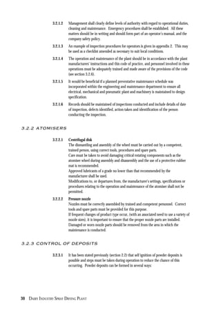 30 DAIRY INDUSTRY SPRAY DRYING PLANT
3.2.1.2 Management shall clearly define levels of authority with regard to operational duties,
cleaning and maintenance. Emergency procedures shall be established. All these
matters should be in writing and should form part of an operator’s manual, and the
company safety policy.
3.2.1.3 An example of inspection procedures for operators is given in appendix 2. This may
be used as a checklist amended as necessary to suit local conditions.
3.2.1.4 The operation and maintenance of the plant should be in accordance with the plant
manufacturers’ instructions and this code of practice, and personnel involved in these
operations must be adequately trained and made aware of the provisions of the code
(see section 3.2.6).
3.2.1.5 It would be beneficial if a planned preventative maintenance schedule was
incorporated within the engineering and maintenance department to ensure all
electrical, mechanical and pneumatic plant and machinery is maintained to design
specification.
3.2.1.6 Records should be maintained of inspections conducted and include details of date
of inspection, defects identified, action taken and identification of the person
conducting the inspection.
3.2.2 ATOMISERS
3.2.2.1 Centrifugal disk
The dismantling and assembly of the wheel must be carried out by a competent,
trained person, using correct tools, procedures and spare parts.
Care must be taken to avoid damaging critical rotating components such as the
atomiser wheel during assembly and disassembly and the use of a protective rubber
mat is recommended.
Approved lubricants of a grade no lower than that recommended by the
manufacturer shall be used.
Modifications to, or departures from, the manufacturer's settings, specifications or
procedures relating to the operation and maintenance of the atomiser shall not be
permitted.
3.2.2.2 Pressure nozzle
Nozzles must be correctly assembled by trained and competent personnel. Correct
tools and spare parts must be provided for this purpose.
If frequent changes of product type occur, (with an associated need to use a variety of
nozzle sizes), it is important to ensure that the proper nozzle parts are installed.
Damaged or worn nozzle parts should be removed from the area in which the
maintenance is conducted.
3.2.3 CONTROL OF DEPOSITS
3.2.3.1 It has been stated previously (section 2.2) that self ignition of powder deposits is
possible and steps must be taken during operation to reduce the chance of this
occurring. Powder deposits can be formed in several ways:
 