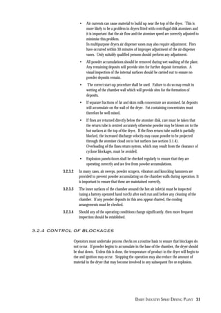DAIRY INDUSTRY SPRAY DRYING PLANT 31
• Air currents can cause material to build up near the top of the dryer. This is
more likely to be a problem in dryers fitted with centrifugal disk atomisers and
it is important that the air flow and the atomiser speed are correctly adjusted to
minimise this problem.
In multipurpose dryers air disperser vanes may also require adjustment. Fires
have occurred within 30 minutes of improper adjustment of the air disperser
vanes. Only suitably qualified persons should perform any adjustment.
• All powder accumulations should be removed during wet washing of the plant.
Any remaining deposits will provide sites for further deposit formation. A
visual inspection of the internal surfaces should be carried out to ensure no
powder deposits remain.
• The correct start-up procedure shall be used. Failure to do so may result in
wetting of the chamber wall which will provide sites for the formation of
deposits.
• If separate fractions of fat and skim milk concentrate are atomised, fat deposits
will accumulate on the wall of the dryer. Fat-containing concentrates must
therefore be well mixed.
• If fines are returned directly below the atomiser disk, care must be taken that
the return tube is centred accurately otherwise powder may be blown on to the
hot surfaces at the top of the dryer. If the fines return tube outlet is partially
blocked, the increased discharge velocity may cause powder to be projected
through the atomiser cloud on to hot surfaces (see section 3.1.4).
Overloading of the fines return system, which may result from the clearance of
cyclone blockages, must be avoided.
• Explosion panels/doors shall be checked regularly to ensure that they are
operating correctly and are free from powder accumulations.
3.2.3.2 In many cases, air sweeps, powder scrapers, vibrators and knocking hammers are
provided to prevent powder accumulating on the chamber walls during operation. It
is important to ensure that these are maintained correctly.
3.2.3.3 The inner surfaces of the chamber around the hot air inlet(s) must be inspected
(using a battery operated hand torch) after each run and before any cleaning of the
chamber. If any powder deposits in this area appear charred, the cooling
arrangements must be checked.
3.2.3.4 Should any of the operating conditions change significantly, then more frequent
inspection should be established.
3.2.4 CONTROL OF BLOCKAGES
Operators must undertake process checks on a routine basis to ensure that blockages do
not occur. If powder begins to accumulate in the base of the chamber, the dryer should
be shut down. Unless this is done, the temperature of product in the dryer will begin to
rise and ignition may occur. Stopping the operation may also reduce the amount of
material in the dryer that may become involved in any subsequent fire or explosion.
 