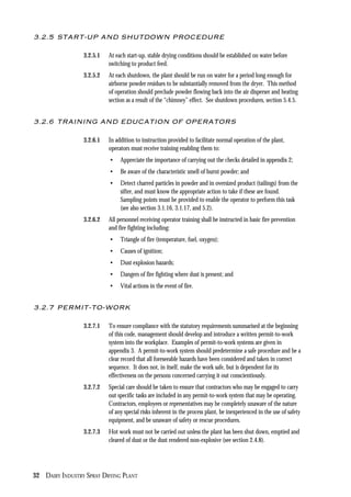 32 DAIRY INDUSTRY SPRAY DRYING PLANT
3.2.5 START-UP AND SHUTDOWN PROCEDURE
3.2.5.1 At each start-up, stable drying conditions should be established on water before
switching to product feed.
3.2.5.2 At each shutdown, the plant should be run on water for a period long enough for
airborne powder residues to be substantially removed from the dryer. This method
of operation should preclude powder flowing back into the air disperser and heating
section as a result of the “chimney” effect. See shutdown procedures, section 5.4.5.
3.2.6 TRAINING AND EDUCATION OF OPERATORS
3.2.6.1 In addition to instruction provided to facilitate normal operation of the plant,
operators must receive training enabling them to:
• Appreciate the importance of carrying out the checks detailed in appendix 2;
• Be aware of the characteristic smell of burnt powder; and
• Detect charred particles in powder and in oversized product (tailings) from the
sifter, and must know the appropriate action to take if these are found.
Sampling points must be provided to enable the operator to perform this task
(see also section 3.1.16, 3.1.17, and 5.2).
3.2.6.2 All personnel receiving operator training shall be instructed in basic fire prevention
and fire fighting including:
• Triangle of fire (temperature, fuel, oxygen);
• Causes of ignition;
• Dust explosion hazards;
• Dangers of fire fighting where dust is present; and
• Vital actions in the event of fire.
3.2.7 PERMIT-TO-WORK
3.2.7.1 To ensure compliance with the statutory requirements summarised at the beginning
of this code, management should develop and introduce a written permit-to-work
system into the workplace. Examples of permit-to-work systems are given in
appendix 3. A permit-to-work system should predetermine a safe procedure and be a
clear record that all foreseeable hazards have been considered and taken in correct
sequence. It does not, in itself, make the work safe, but is dependent for its
effectiveness on the persons concerned carrying it out conscientiously.
3.2.7.2 Special care should be taken to ensure that contractors who may be engaged to carry
out specific tasks are included in any permit-to-work system that may be operating.
Contractors, employees or representatives may be completely unaware of the nature
of any special risks inherent in the process plant, be inexperienced in the use of safety
equipment, and be unaware of safety or rescue procedures.
3.2.7.3 Hot work must not be carried out unless the plant has been shut down, emptied and
cleared of dust or the dust rendered non-explosive (see section 2.4.8).
 