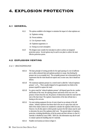 34 DAIRY INDUSTRY SPRAY DRYING PLANT
4. EXPLOSION PROTECTION
4.1 GENERAL
4.1.1 The options available to the designer to minimise the impact of a dust explosion are:
(a) Explosion venting;
(b) Process isolation;
(c) Use of pressure vessels;
(d) Explosion suppression; or
(e) Drying in an inert atmosphere.
4.1.2 The designer must consider the total plant in order to achieve an integrated
protection system. Several options may be used in one plant to achieve the most
effective protection system.
4.2 EXPLOSION VENTING
4.2.1 BACKGROUND
4.2.1.1 The basic principle of venting provides for the rapid opening of a vent of sufficient
area to allow unburned dust and explosion products to escape, thus limiting the
pressure rise to an acceptable level. The acceptable pressure rise is determined by the
requirement that the vessel should not rupture and, in some cases, that it should not
deform.
4.2.1.2 The maximum explosion pressure in a vented vessel is called the “reduced explosion
pressure”, or Pred
. This is usually designed to be approximately two-thirds of the
pressure required to rupture the vessel.
4.2.1.3 In a given vessel the “reduced explosion pressure” will depend upon the size, number
and location of the vents, the opening pressure and inertia of the vent cover, the
presence of ducts from the vent, the presence of obstructions inside the vessel and the
state of the dust cloud. The explosive characteristics of the dust will also have a
bearing on the vent area.
4.2.1.1 On most existing equipment the size of vents is based on an estimate of the full
volume. Industry experience has shown that in the case of a spray dryer only one
third of the volume needs to be considered to calculate the explosion relief vent area.
However, for all other plant in which powder is present the full volume must be used
to determine the area of the explosion relief vents. The general subject of explosion
protection, including identification of the key points and their relevance to class St 1
materials, is detailed by Lunn (1992). With care, this information may also be used
to evaluate options for handling class St 2 materials.
4.2.1.1 Possible vent locations are shown in figure 2.
 