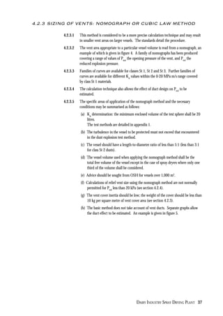 DAIRY INDUSTRY SPRAY DRYING PLANT 37
4.2.3 SIZING OF VENTS: NOMOGRAPH OR CUBIC LAW METHOD
4.2.3.1 This method is considered to be a more precise calculation technique and may result
in smaller vent areas on larger vessels. The standards detail the procedure.
4.2.3.2 The vent area appropriate to a particular vessel volume is read from a nomograph, an
example of which is given in figure 4. A family of nomographs has been produced
covering a range of values of Pstat
the opening pressure of the vent, and Pred
the
reduced explosion pressure.
4.2.3.3 Families of curves are available for classes St 1, St 2 and St 3. Further families of
curves are available for different Kst
values within the 0-20 MPa m/s range covered
by class St 1 materials.
4.2.3.4 The calculation technique also allows the effect of duct design on Pred
to be
estimated.
4.2.3.5 The specific areas of application of the nomograph method and the necessary
conditions may be summarised as follows:
(a) Kst
determination: the minimum enclosed volume of the test sphere shall be 20
litres.
The test methods are detailed in appendix 1.
(b) The turbulence in the vessel to be protected must not exceed that encountered
in the dust explosion test method.
(c) The vessel should have a length-to-diameter ratio of less than 5:1 (less than 3:1
for class St 2 dusts).
(d) The vessel volume used when applying the nomograph method shall be the
total free volume of the vessel except in the case of spray dryers where only one
third of the volume shall be considered.
(e) Advice should be sought from OSH for vessels over 1,000 m3
.
(f) Calculations of relief vent size using the nomograph method are not normally
permitted for Pred
less than 20 kPa (see section 4.2.4).
(g) The vent cover inertia should be low; the weight of the cover should be less than
10 kg per square metre of vent cover area (see section 4.2.3).
(h) The basic method does not take account of vent ducts. Separate graphs allow
the duct effect to be estimated. An example is given in figure 5.
 