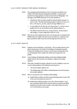 DAIRY INDUSTRY SPRAY DRYING PLANT 39
4.2.4 VENT AREAS FOR WEAK VESSELS
4.2.4.1 The nomograph method described in section 4.2.3 has been extended by Lunn
(1988) for the British Materials Handling Board (BMHB), to include special
provision for venting explosions occurring in weak vessels (see bibliography). The
advantages of the BMHB refinements over the other standards are:
• Calculation of relief vent sizing is possible for reduced explosion pressures, Pred
as low as 5 kPa. This allows the bursting strengths of vessels to be as low as 7.5
kPa, i.e. 50% above Pred
for all Kst
values in the range 10600 bar m sec-1
.
• As a precondition for the above the vent release pressure, Pstat
must be as low as
possible and in no case exceed half the reduced explosion pressure, Pred
.
• The ability to assess the effect on Pred
of long vent ducts. The ducts may be
either straight, or contain a single bend at either 45° or 90°.
4.2.4.2 When the area of the explosion doors used to vent the spray dryer is calculated by the
BMHB method, the weight of the doors may be increased up to a maximum of 30
kg/m2
provided the width of each door from the hinge does not exceed 1.0 m.
4.2.5 VENT DUCTS
4.2.5.1 Explosion vents must discharge to a safe location. This is normally achieved on new
plant by ducting vents to the outside of the building or locating plant externally.
Venting of the building may be necessary in certain instances and especially in the
case of existing plant where venting to the outside may be impractical or not
possible.
4.2.5.2 A frame building with lightweight cladding is preferred for buildings handling
explosive dusts in order to prevent severe damage or collapse from secondary
explosions.
4.2.5.3 Where plant, including the ducting, is allowed to vent into a building, as may occur
on some existing equipment, full consideration must be given to:
• The risk of secondary explosion; and
• The building design and its ability to withstand pressure rise from the primary
and secondary explosions.
4.2.5.4 Where it is necessary for vents to discharge within buildings:
(a) Suitable deflectors shall be provided at potential discharge points to protect staff
in the event of an incident (see section 4.7);
(b) Suitable barriers shall be provided to fence off or otherwise delineate “no go”
areas; such barriers shall be effective when the plant is in operation and shall be
interlocked to the alarm system to initiate a class I (defect) alarm (see section
5.4.2.1) if the barriers are not in place.
 
