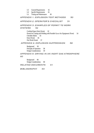 4 DAIRY INDUSTRY SPRAY DRYING PLANT
5.3 General Requirements 45
5.4 Specific Requirements 45
5.5 Testing and Maintenance 49
APPENDIX 1: EXPLOSION TEST METHODS 50
APPENDIX 2: OPERATOR’S CHECKLIST 51
APPENDIX 3: EXAMPLES OF PERMIT TO WORK
SYSTEMS 52
Confined Space Entry Permit 52
Permit for Cutting and Welding with Portable Gas or Arc Equipment (Front) 54
Checklist (Back) 55
Entry Permit 56
Hot Work Permit 57
APPENDIX 4: EXPLOSION SUPPRESSION 58
Background 58
Principle of Operation 58
Design Considerations 59
APPENDIX 5: DRYING IN AN INERT GAS ATMOSPHERE
60
Background 60
Design Considerations 60
RELATED DOCUMENTS 61
BIBLIOGRAPHY 63
 