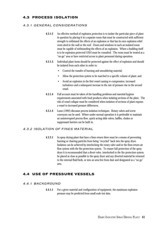 DAIRY INDUSTRY SPRAY DRYING PLANT 41
4.3 PROCESS ISOLATION
4.3.1 GENERAL CONSIDERATIONS
4.3.1.2 An effective method of explosion protection is to isolate the particular piece of plant
in question by placing it in a separate room that must be constructed with sufficient
strength to withstand the effects of an explosion or that has its own explosion relief
vents sited in the wall or the roof. Doors and windows to such an isolated room
must be capable of withstanding the effects of an explosion. Where a building itself
is to be explosion protected OSH must be consulted. The room must be treated as a
“no-go” area or have restricted access to plant personnel during operation.
4.3.1.3 Individual plant items should be protected against the effect of explosion and should
be isolated from each other in order to:
• Control the transfer of burning and smouldering material;
• Allow the protection system to be matched to a specific volume of plant; and
• Avoid an explosion in the first vessel causing re-compression, increased
turbulence and a subsequent increase in the rate of pressure rise in the second
vessel.
4.3.1.4 Full account must be taken of the handling problems and essential hygiene
requirements associated with food products when isolating sections of the plant. The
risk of vessel collapse must be considered when isolation of sections of plant exposes
a vessel to increased pressure differences.
4.3.1.4 Lunn (1992) discusses process isolation techniques. Rotary valves and screw
conveyors can be used. Where under normal operation it is preferable to maintain
an uninterrupted process flow, quick-acting slide valves, baffles, chokes or
suppressant barriers can be built in.
4.3.2 ISOLATION OF FINES MATERIAL
4.3.2.1 In spray drying plant that have a fines return there must be a means of preventing
burning or charring particles from being “recycled” back into the spray dryer.
Isolation can be achieved by interlocking the rotary valve and/or the fines return air
flow system with the fire protection system. To ensure full protection of the spray
dryer it is recommended that a divert valve, interlocked to the fire protection system,
be placed as close as possible to the spray dryer and any diverted material be returned
to the external fluid beds, or into an area free from dust and designated as a “no go”
area.
4.4 USE OF PRESSURE VESSELS
4.4.1 BACKGROUND
4.4.1.1 For a given material and configuration of equipment, the maximum explosion
pressure may be predicted from small scale test data.
 