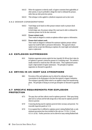 42 DAIRY INDUSTRY SPRAY DRYING PLANT
4.4.1.2 Where the equipment is relatively small, or hygiene constraints limit applicability of
other systems, it may be preferable to design the vessel to withstand the pressure,
rather than use other protection systems.
4.4.1.3 This technique is often applied to cylindrical components such as duct-work.
4.4.2 DESIGN CONSIDERATIONS
4.4.2.1 Vessel design can be based on either pressure resistant vessels or pressure-shock
resistant vessels.
In both design cases, the pressure rating of the vessel must be able to withstand the
maximum pressure rise for the dust concerned.
4.4.2.2 Pressure resistant vessels
These vessels are designed to contain an explosion without rupture or deformation.
4.4.2.3 Pressure-shock resistant vessels
These vessels are designed to withstand the maximum explosion pressure without
rupture but would be liable to permanent deformation. This approach reduces
capital cost but accepts that following an explosion the vessel might need substantial
repair or replacement.
4.5 EXPLOSION SUPPRESSION
4.5.1 Explosion suppression systems exploit the time (typically 30-100 ms) that it takes for
an explosion to generate a destructive pressure in a containing vessel. The method is
usually restricted to vessels less than 100 cubic metres. These sophisticated systems
require a high standard of regular maintenance. The principles of explosion
suppression are discussed in appendix 4.
4.6 DRYING IN AN INERT GAS ATMOSPHERE
4.6.1 Prevention of fires and explosions may be achieved by reducing the oxygen
concentration in the drying gases to less than that required to support combustion.
The technique is generally neither suited to nor applied to large food manufacturing
plants. The principles of drying in an inert gas atmosphere are discussed in appendix
5.
4.7 SPECIFIC REQUIREMENTS FOR EXPLOSION
PROTECTION
4.7.1 The spray dryer and dust collector must be explosion protected. Other spray drying
plant such as cyclones and the bulk storage silos or bins must be explosion protected
wherever practical.
4.7.2 Connecting ducting must be explosion protected where necessary and practical. For
removable inspection panels see 3.1.8.
4.7.3 It is recognised that it is difficult to explosion-protect existing fluidised beds, so only
minimum precautions have been included in this code (see 1.3.3 (b), 3.1.8 and
4.2.5.4. (a) (b)). Further protection can be achieved in many existing fluidised beds
 