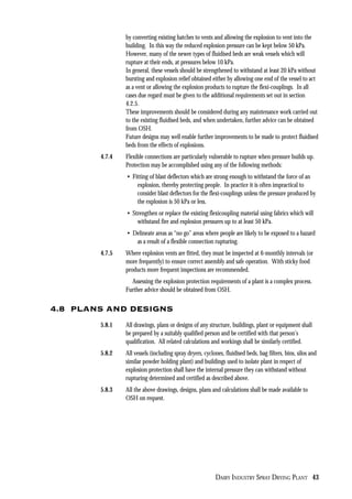 DAIRY INDUSTRY SPRAY DRYING PLANT 43
by converting existing hatches to vents and allowing the explosion to vent into the
building. In this way the reduced explosion pressure can be kept below 50 kPa.
However, many of the newer types of fluidised beds are weak vessels which will
rupture at their ends, at pressures below 10 kPa.
In general, these vessels should be strengthened to withstand at least 20 kPa without
bursting and explosion relief obtained either by allowing one end of the vessel to act
as a vent or allowing the explosion products to rupture the flexi-couplings. In all
cases due regard must be given to the additional requirements set out in section
4.2.5.
These improvements should be considered during any maintenance work carried out
to the existing fluidised beds, and when undertaken, further advice can be obtained
from OSH.
Future designs may well enable further improvements to be made to protect fluidised
beds from the effects of explosions.
4.7.4 Flexible connections are particularly vulnerable to rupture when pressure builds up.
Protection may be accomplished using any of the following methods:
• Fitting of blast deflectors which are strong enough to withstand the force of an
explosion, thereby protecting people. In practice it is often impractical to
consider blast deflectors for the flexi-couplings unless the pressure produced by
the explosion is 50 kPa or less.
• Strengthen or replace the existing flexicoupling material using fabrics which will
withstand fire and explosion pressures up to at least 50 kPa.
• Delineate areas as “no go” areas where people are likely to be exposed to a hazard
as a result of a flexible connection rupturing.
4.7.5 Where explosion vents are fitted, they must be inspected at 6-monthly intervals (or
more frequently) to ensure correct assembly and safe operation. With sticky food
products more frequent inspections are recommended.
Assessing the explosion protection requirements of a plant is a complex process.
Further advice should be obtained from OSH.
4.8 PLANS AND DESIGNS
5.8.1 All drawings, plans or designs of any structure, buildings, plant or equipment shall
be prepared by a suitably qualified person and be certified with that person’s
qualification. All related calculations and workings shall be similarly certified.
5.8.2 All vessels (including spray dryers, cyclones, fluidised beds, bag filters, bins, silos and
similar powder holding plant) and buildings used to isolate plant in respect of
explosion protection shall have the internal pressure they can withstand without
rupturing determined and certified as described above.
5.8.3 All the above drawings, designs, plans and calculations shall be made available to
OSH on request.
 