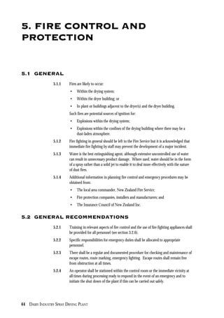 44 DAIRY INDUSTRY SPRAY DRYING PLANT
5. FIRE CONTROL AND
PROTECTION
5.1 GENERAL
5.1.1 Fires are likely to occur:
• Within the drying system;
• Within the dryer building; or
• In plant or buildings adjacent to the dryer(s) and the dryer building.
Such fires are potential sources of ignition for:
• Explosions within the drying system;
• Explosions within the confines of the drying building where there may be a
dust-laden atmosphere.
5.1.2 Fire fighting in general should be left to the Fire Service but it is acknowledged that
immediate fire fighting by staff may prevent the development of a major incident.
5.1.3 Water is the best extinguishing agent, although extensive uncontrolled use of water
can result in unnecessary product damage. Where used, water should be in the form
of a spray rather than a solid jet to enable it to deal more effectively with the nature
of dust fires.
5.1.4 Additional information in planning fire control and emergency procedures may be
obtained from:
• The local area commander, New Zealand Fire Service;
• Fire protection companies, installers and manufacturers; and
• The Insurance Council of New Zealand Inc.
5.2 GENERAL RECOMMENDATIONS
5.2.1 Training in relevant aspects of fire control and the use of fire fighting appliances shall
be provided for all personnel (see section 3.2.6).
5.2.2 Specific responsibilities for emergency duties shall be allocated to appropriate
personnel.
5.2.3 There shall be a regular and documented procedure for checking and maintenance of
escape routes, route marking, emergency lighting. Escape routes shall remain free
from obstruction at all times.
5.2.4 An operator shall be stationed within the control room or the immediate vicinity at
all times during processing ready to respond in the event of an emergency and to
initiate the shut down of the plant if this can be carried out safely.
 