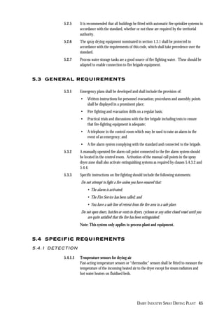 DAIRY INDUSTRY SPRAY DRYING PLANT 45
5.2.5 It is recommended that all buildings be fitted with automatic fire sprinkler systems in
accordance with the standard, whether or not these are required by the territorial
authority.
5.2.6 The spray drying equipment nominated in section 1.3.1 shall be protected in
accordance with the requirements of this code, which shall take precedence over the
standard.
5.2.7 Process water storage tanks are a good source of fire fighting water. These should be
adapted to enable connection to fire brigade equipment.
5.3 GENERAL REQUIREMENTS
5.3.1 Emergency plans shall be developed and shall include the provision of:
• Written instructions for personnel evacuation; procedures and assembly points
shall be displayed in a prominent place;
• Fire fighting and evacuation drills on a regular basis;
• Practical trials and discussions with the fire brigade including tests to ensure
that fire-fighting equipment is adequate;
• A telephone in the control room which may be used to raise an alarm in the
event of an emergency; and
• A fire alarm system complying with the standard and connected to the brigade.
5.3.2 A manually operated fire alarm call point connected to the fire alarm system should
be located in the control room. Activation of the manual call points in the spray
dryer zone shall also activate extinguishing systems as required by clauses 5.4.3.2 and
5.4.4.
5.3.3 Specific instructions on fire fighting should include the following statements:
Do not attempt to fight a fire unless you have ensured that:
• The alarm is activated;
• The Fire Service has been called; and
• You have a safe line of retreat from the fire area to a safe place.
Do not open doors, hatches or vents to dryers, cyclones or any other closed vessel until you
are quite satisfied that the fire has been extinguished.
Note: This system only applies to process plant and equipment.
5.4 SPECIFIC REQUIREMENTS
5.4.1 DETECTION
5.4.1.1 Temperature sensors for drying air
Fast-acting temperature sensors or “thermodisc” sensors shall be fitted to measure the
temperature of the incoming heated air to the dryer except for steam radiators and
hot water heaters on fluidised beds.
 