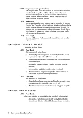 46 DAIRY INDUSTRY SPRAY DRYING PLANT
5.4.1.2 Temperature sensors for powder-laden air
Fast-acting temperature sensors shall be fitted in the main exhaust flow, the cyclone
exhaust manifold, in any exhaust air filters and in any device, such as sound
attenuators, where it is possible for powder to accumulate and receive burning
particles. Where an external fluidised bed is provided, this shall be fitted with
temperature sensors in the outlet air system.
5.4.1.3 Spark detection
Infra-red or similar spark detection equipment of a type approved by the Insurance
Council of New Zealand Inc. and the New Zealand Dairy Research Institute shall be
installed with sensors located at appropriate positions throughout the plant. This
equipment must be properly maintained and inspected regularly. Records of such
inspections must be kept and made available to the inspector on request, together
with the appropriate documentation.
5.4.1.4 Sensor integrity
All sensors shall be scanned/polled automatically at specific intervals to prove that
they are operational.
5.4.2 CLASSIFICATION OF ALARMS
There shall be two classes of alarm.
5.4.2.1 Class I (Defect)
Shall be automatically activated when:
• Abnormally high but safe temperatures are detected by thermodiscs, or over-
temperature sensors (see sections 5.4.1.1 and 5.4.1.2);
• Abnormally high but safe levels of vibration associated with a centrifugal disk
atomiser are detected;
• Automatic fire protection equipment is disabled, under test or otherwise
inoperative;
• Infra-red radiation (sparks) is detected (see section 5.4.1.3); and
• Mechanical interlocks, safety switches (eg fitted to explosion vents, “no-go”
access barriers, etc.) indicate an unsafe plant condition.
5.4.2.2 Class II (Fire)
Shall be automatically activated when:
• Abnormally high and unsafe temperatures are detected by thermodiscs, or over
temperature sensors (see sections 5.4.1.1 and 5.4.1.2); and
• Manual fire alarm switches associated with the spray drying plant are operated.
5.4.3 RESPONSE TO ALARMS
5.4.3.1 Class I (Defect)
A class I alarm condition, (see section 5.4.2.1), shall immediately and automatically:
• Alert operators by activating prominent visible warning lights and audible
alarms which are distinctive and identifiable from any others in the premises.
 