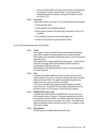 DAIRY INDUSTRY SPRAY DRYING PLANT 47
• Activate an orderly shutdown of the plant, with the objective of minimising the
risk of damage to the plant or product within. It is not required that fire
extinguishing equipment be activated or that general fire alarms be activated
(see section 5.4.2.1).
5.4.3.2 Class II (Fire)
A class II alarm condition, (see section 5.4.2.2), shall immediately and automatically:
• Activate general fire alarms;
• Actuate appropriate fire extinguishing equipment;
• Initiate emergency shutdown of the affected plant as described in section 5.4.5.2.
In addition:
• A fire call shall be transmitted to the nearest fire brigade; and
• Procedures for the protection of personnel shall be invoked.
5.4.4 EXTINGUISHING SYSTEMS
5.4.4.1 General
Water supplies to the dryer sprinkler/CIP system and the fluidised bed sprinkler
system shall be available at the required pressure close to the point of demand.
Water supplies may be controlled by solenoid valve devices as a part of the automatic
suppression system.
Water supplies shall be manually operable by the plant operator. A control switch to
activate the water supply shall be clearly identified and shall be located in an
accessible position within the control room.
Manual shutdown of fire-fighting facilities by the person or persons responsible for
fire control is permitted.
5.4.4.2 Dryer
A sprinkler system shall be installed in the dryer to provide a water spray, with a
minimum density of 10 mm/min. The pressure measured under duty at the nozzles
shall be not less than 100 kPa. The sprinkler nozzles shall be kept dust free by
suitable means such as seals or low pressure warm air flow.
A CIP system exceeding the basic requirements shall be regarded as a sprinkler
system for this code. The sprinkler/CIP system shall be automatically activated as
described in section 5.4.3.2 in response to a class II (fire) alarm condition.
5.4.4.3 Fluidised bed dryer and/or cooler
A sprinkler system shall be installed in the fluidised bed to provide a water spray,
with a minimum density of 5 mm/min. The pressure measured under duty at the
nozzles shall be not less than 100 kPa. The sprinkler nozzles shall be kept dust free
by suitable means such as seals or low pressure warm air flow. The sprinkler system
shall be automatically activated as described in section 5.4.3.2, in response to a class
II (fire) alarm condition.
5.4.4.4 Filter bag houses
The filter bag house (if installed) shall be protected by either:
 
