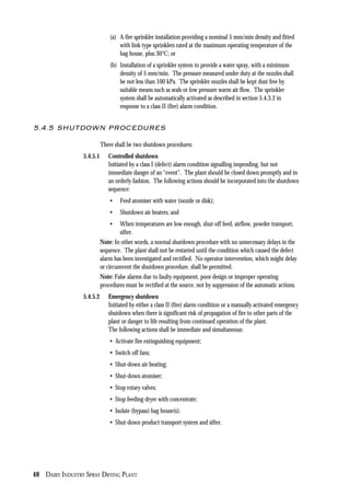 48 DAIRY INDUSTRY SPRAY DRYING PLANT
(a) A fire sprinkler installation providing a nominal 5 mm/min density and fitted
with link type sprinklers rated at the maximum operating temperature of the
bag house, plus 30°C; or
(b) Installation of a sprinkler system to provide a water spray, with a minimum
density of 5 mm/min. The pressure measured under duty at the nozzles shall
be not less than 100 kPa. The sprinkler nozzles shall be kept dust free by
suitable means such as seals or low pressure warm air flow. The sprinkler
system shall be automatically activated as described in section 5.4.3.2 in
response to a class II (fire) alarm condition.
5.4.5 SHUTDOWN PROCEDURES
There shall be two shutdown procedures:
5.4.5.1 Controlled shutdown
Initiated by a class I (defect) alarm condition signalling impending, but not
immediate danger of an “event”. The plant should be closed down promptly and in
an orderly fashion. The following actions should be incorporated into the shutdown
sequence:
• Feed atomiser with water (nozzle or disk);
• Shutdown air heaters; and
• When temperatures are low enough, shut-off feed, airflow, powder transport,
sifter.
Note: In other words, a normal shutdown procedure with no unnecessary delays in the
sequence. The plant shall not be restarted until the condition which caused the defect
alarm has been investigated and rectified. No operator intervention, which might delay
or circumvent the shutdown procedure, shall be permitted.
Note: False alarms due to faulty equipment, poor design or improper operating
procedures must be rectified at the source, not by suppression of the automatic actions.
5.4.5.2 Emergency shutdown
Initiated by either a class II (fire) alarm condition or a manually activated emergency
shutdown when there is significant risk of propagation of fire to other parts of the
plant or danger to life resulting from continued operation of the plant.
The following actions shall be immediate and simultaneous:
• Activate fire extinguishing equipment;
• Switch off fans;
• Shut-down air heating;
• Shut-down atomiser;
• Stop rotary valves;
• Stop feeding dryer with concentrate;
• Isolate (bypass) bag house(s);
• Shut-down product transport system and sifter.
 