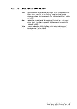 DAIRY INDUSTRY SPRAY DRYING PLANT 49
5.5 TESTING AND MAINTENANCE
5.5.1 Equipment must be regularly tested to ensure fitness for use. The testing procedures
applied must be appropriate for this purpose but should take into account the
conditions of use and the recommendations of the equipment manufacturer, supplier
and installer.
5.5.2 Excess temperature sensors shall be cleaned at appropriate intervals. Sprinkler/CIP
systems shall be tested by activating the over-temperature sensors at not more than
12-monthly intervals.
5.5.3 All testing and servicing of fire extinguishers shall be carried out by competent,
trained personnel as per the standard.
 