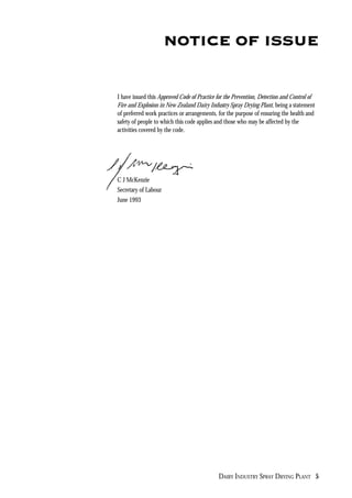 DAIRY INDUSTRY SPRAY DRYING PLANT 5
NOTICE OF ISSUE
I have issued this Approved Code of Practice for the Prevention, Detection and Control of
Fire and Explosion in New Zealand Dairy Industry Spray Drying Plant, being a statement
of preferred work practices or arrangements, for the purpose of ensuring the health and
safety of people to which this code applies and those who may be affected by the
activities covered by the code.
C J McKenzie
Secretary of Labour
June 1993
 