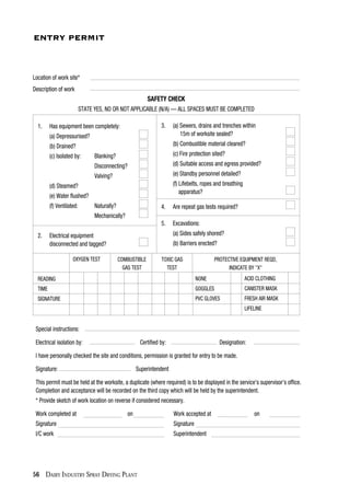 56 DAIRY INDUSTRY SPRAY DRYING PLANT
Special instructions:
Electrical isolation by: Certified by: Designation:
I have personally checked the site and conditions, permission is granted for entry to be made.
Signature: Superintendent
This permit must be held at the worksite, a duplicate (where required) is to be displayed in the service's supervisor's office.
Completion and acceptance will be recorded on the third copy which will be held by the superintendent.
* Provide sketch of work location on reverse if considered necessary.
Work completed at on Work accepted at on
Signature Signature
I/C work Superintendent
ENTRY PERMIT
Location of work site*
Description of work
SAFETY CHECK
STATE YES, NO OR NOT APPLICABLE (N/A) — ALL SPACES MUST BE COMPLETED
1. Has equipment been completely:
(a) Depressurised?
(b) Drained?
(c) Isolated by: Blanking?
Disconnecting?
Valving?
(d) Steamed?
(e) Water flushed?
(f) Ventilated: Naturally?
Mechanically?
2. Electrical equipment
disconnected and tagged?
3. (a) Sewers, drains and trenches within
15m of worksite sealed?
(b) Combustible material cleared?
(c) Fire protection sited?
(d) Suitable access and egress provided?
(e) Standby personnel detailed?
(f) Lifebelts, ropes and breathing
apparatus?
4. Are repeat gas tests required?
5. Excavations:
(a) Sides safely shored?
(b) Barriers erected?
OXYGEN TEST COMBUSTIBLE
GAS TEST
TOXIC GAS
TEST
PROTECTIVE EQUIPMENT REQD,
INDICATE BY "X"
NONE
GOGGLES
PVC GLOVES
READING
TIME
SIGNATURE
ACID CLOTHING
CANISTER MASK
FRESH AIR MASK
LIFELINE
 