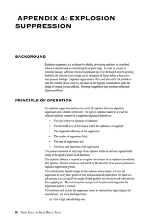 58 DAIRY INDUSTRY SPRAY DRYING PLANT
APPENDIX 4: EXPLOSION
SUPPRESSION
BACKGROUND
Explosion suppression is a technique by which a developing explosion in a confined
volume is detected and arrested during its incipient stage. In order to prevent or
minimise damage, sufficient chemical suppressant has to be discharged into the growing
fireball in the vessel at a fast enough rate to extinguish all flames before a destructive
over-pressure develops. Explosion suppression is often used where it is not possible to
vent the contents of the vessel to a safe place or the hygienic considerations make the
design of venting systems difficult. However, suppression may introduce additional
hygiene problems.
PRINCIPLE OF OPERATION
An explosion suppression system may consist of explosion detectors, explosion
suppressors and a central control unit. For a given explosion hazard in a vessel the
reduced explosion pressure for a suppressed explosion depends on:
• The type of detector (pressure or radiation);
• The threshold level of detection at which the explosion is recognised;
• The suppression efficiency of the suppressant;
• The number of suppressors fitted;
• The mass of suppressant; and
• The throw and dispersion of the suppressant.
The pressure created at an early stage of an explosion within an enclosure spreads itself
evenly at the speed of sound in all directions.
The explosion detector is required to recognise the existence of an explosion immediately
after ignition. Pressure sensors are well suited for the detection of incipient explosions in
explosion suppression systems.
The control system detects changes in the explosion sensor output, activates the
suppressors in a very short period of time and automatically shuts down the plant in a
safe manner, e.g. cutting off the supply of fresh product into the protected vessel and the
fans supplying air. The control system must prevent the plant restarting unless the
suppression system is rearmed.
The hardware used to store the suppressant comes in various forms depending on the
manufacturer, but when discharged must:
(a) Give a high mass discharge rate;
 