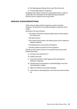DAIRY INDUSTRY SPRAY DRYING PLANT 59
(b) Have high suppressant discharge velocity to give effective throw; and
(c) Give good angular dispersion of suppressant.
Discharging a spray of liquid or powder into a growing fireball results in a number of
complex effects, the most important for dust explosions being quenching (heat
abstraction from the combustion zone by energy transfer).
DESIGN CONSIDERATIONS
Unlike venting, the design methods for suppression are based on proprietary
information. The systems have to be specified and designed in conjunction with the
suppliers.
Specification of the system will require:
• Dust explosive characteristics (maximum explosion pressure and the maximum
rate of pressure rise);
• Plant shape and layout;
• Plant component shock resistance (the maximum pressure that the component is
designed to withstand);
• Processing parameters, such as pressure and temperature;
• Processing conditions (in particular, the level of turbulence).
Particular care must be taken if systems are to be specified for plant with any of the
following characteristics:
(a) Vessel aspect ratio is greater than 2:1;
(b) Partially vented vessels;
(c) Vessel is fitted with fixed or mobile apparatus which could impede the
distribution of suppressant;
(d) Operating pressures and temperatures are substantially higher or lower than
normal atmospheric conditions;
(e) High level of turbulence and/or product throughput;
(f) Vessel volumes are substantially greater or lower than those used in the efficacy
test.
 