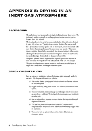 60 DAIRY INDUSTRY SPRAY DRYING PLANT
APPENDIX 5: DRYING IN AN
INERT GAS ATMOSPHERE
BACKGROUND
The application of inert gas atmosphere drying in food industry spray dryers is rare. The
technique is applied occasionally on ancillary equipment such as conveying systems,
hoppers, filters, silos and mills.
The technique involves the partial or complete substitution of the air in which the dust
is mixed with an inert gas. Typically nitrogen, carbon dioxide or flue gases are used.
For a given dust and assuming ignition with an electric spark, carbon dioxide tends to be
more effective than nitrogen because of its greater molar heat capacity. With carbon
dioxide containing slightly higher oxygen levels than nitrogen, ignition is still prevented.
The design of the system requires data on the lower explosive limit of the product with
the specified inert gas. Test methods are discussed in Field (1983).
As a general guide the levels of oxygen required to prevent ignition and explosion of
most dusts are in the ranges 8-15% with carbon dioxide and 6-13% with nitrogen.
The plant normally operates at positive pressure to avoid the uncontrolled ingress of
oxygen which would defeat the inert gas atmosphere system.
DESIGN CONSIDERATIONS
Inert gas systems are sophisticated and specification and design is normally handled by
specialists. The design would consider the following:
(a) Effective and efficient gas supply and control systems to produce and maintain
the inert atmosphere;
(b) Oxygen monitoring at key points coupled with automatic shutdown and alarm
systems;
(c) The need to maintain minimum leakage to avoid oxygen entry, to avoid risk to
operators from a build-up of the inert gas in the operating area and to minimise
operating costs;
(d) Start-up and shutdown sequences to ensure that the plant is protected through
all phases of operation;
(e) That operating at elevated temperatures above 100°C requires careful
interpretation and extrapolation of the test data from which target oxygen levels
are established;
(f) The need for back-up systems in the event of a failure of the inert gas
atmosphere system.
 