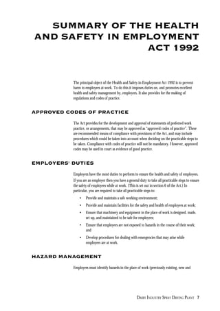 DAIRY INDUSTRY SPRAY DRYING PLANT 7
SUMMARY OF THE HEALTH
AND SAFETY IN EMPLOYMENT
ACT 1992
The principal object of the Health and Safety in Employment Act 1992 is to prevent
harm to employees at work. To do this it imposes duties on, and promotes excellent
health and safety management by, employers. It also provides for the making of
regulations and codes of practice.
APPROVED CODES OF PRACTICE
The Act provides for the development and approval of statements of preferred work
practice, or arrangements, that may be approved as “approved codes of practice”. These
are recommended means of compliance with provisions of the Act, and may include
procedures which could be taken into account when deciding on the practicable steps to
be taken. Compliance with codes of practice will not be mandatory. However, approved
codes may be used in court as evidence of good practice.
EMPLOYERS' DUTIES
Employers have the most duties to perform to ensure the health and safety of employees.
If you are an employer then you have a general duty to take all practicable steps to ensure
the safety of employees while at work. (This is set out in section 6 of the Act.) In
particular, you are required to take all practicable steps to:
• Provide and maintain a safe working environment;
• Provide and maintain facilities for the safety and health of employees at work;
• Ensure that machinery and equipment in the place of work is designed, made,
set up, and maintained to be safe for employees;
• Ensure that employees are not exposed to hazards in the course of their work;
and
• Develop procedures for dealing with emergencies that may arise while
employees are at work.
HAZARD MANAGEMENT
Employers must identify hazards in the place of work (previously existing, new and
 