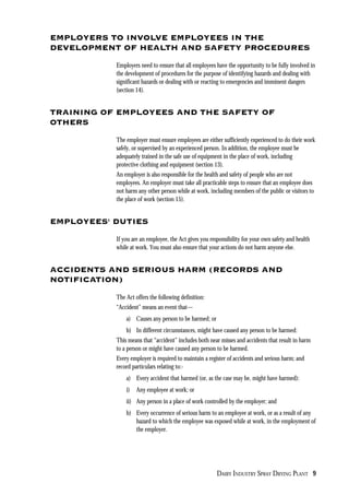 DAIRY INDUSTRY SPRAY DRYING PLANT 9
EMPLOYERS TO INVOLVE EMPLOYEES IN THE
DEVELOPMENT OF HEALTH AND SAFETY PROCEDURES
Employers need to ensure that all employees have the opportunity to be fully involved in
the development of procedures for the purpose of identifying hazards and dealing with
significant hazards or dealing with or reacting to emergencies and imminent dangers
(section 14).
TRAINING OF EMPLOYEES AND THE SAFETY OF
OTHERS
The employer must ensure employees are either sufficiently experienced to do their work
safely, or supervised by an experienced person. In addition, the employee must be
adequately trained in the safe use of equipment in the place of work, including
protective clothing and equipment (section 13).
An employer is also responsible for the health and safety of people who are not
employees. An employer must take all practicable steps to ensure that an employee does
not harm any other person while at work, including members of the public or visitors to
the place of work (section 15).
EMPLOYEES' DUTIES
If you are an employee, the Act gives you responsibility for your own safety and health
while at work. You must also ensure that your actions do not harm anyone else.
ACCIDENTS AND SERIOUS HARM (RECORDS AND
NOTIFICATION)
The Act offers the following definition:
“Accident” means an event that—
a) Causes any person to be harmed; or
b) In different circumstances, might have caused any person to be harmed:
This means that “accident” includes both near misses and accidents that result in harm
to a person or might have caused any person to be harmed.
Every employer is required to maintain a register of accidents and serious harm; and
record particulars relating to:-
a) Every accident that harmed (or, as the case may be, might have harmed):
i) Any employee at work; or
ii) Any person in a place of work controlled by the employer; and
b) Every occurrence of serious harm to an employee at work, or as a result of any
hazard to which the employee was exposed while at work, in the employment of
the employer.
 