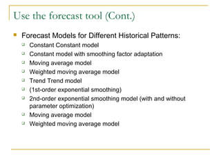 Use the forecast tool (Cont.)
 Forecast Models for Different Historical Patterns:
 Constant Constant model
 Constant model with smoothing factor adaptation
 Moving average model
 Weighted moving average model
 Trend Trend model
 (1st-order exponential smoothing)
 2nd-order exponential smoothing model (with and without
parameter optimization)
 Moving average model
 Weighted moving average model
 