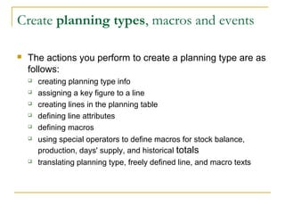 Create planning types, macros and events
 The actions you perform to create a planning type are as
follows:
 creating planning type info
 assigning a key figure to a line
 creating lines in the planning table
 defining line attributes
 defining macros
 using special operators to define macros for stock balance,
production, days' supply, and historical totals
 translating planning type, freely defined line, and macro texts
 
