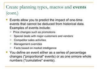 Create planning types, macros and events
(cont.)
 Events allow you to predict the impact of one-time
events that cannot be deduced from historical data.
Examples of events include:
 Price changes such as promotions
 Special deals with major customers and vendors
 Competitor sales activities
 Management overrides
 Facts based on market intelligence
 You define an event either as a series of percentage
changes ("proportional" events) or as one ormore whole
numbers ("cumulative" events).
 