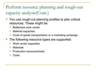 Perform resource planning and rough-cut
capacity analysis(Cont.)
 You use rough-cut planning profiles to plan critical
resources. These might be:
 Bottleneck work center
 Material capacities
 Costs of goods transportation or a marketing campaign
 The following resource types are supported:
 Work center capacities
 Materials
 Production resources/tools
 Costs
 