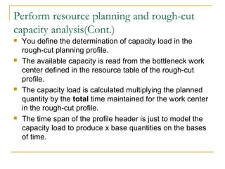 Perform resource planning and rough-cut
capacity analysis(Cont.)
 You define the determination of capacity load in the
rough-cut planning profile.
 The available capacity is read from the bottleneck work
center defined in the resource table of the rough-cut
profile.
 The capacity load is calculated multiplying the planned
quantity by the total time maintained for the work center
in the rough-cut profile.
 The time span of the profile header is just to model the
capacity load to produce x base quantities on the bases
of time.
 