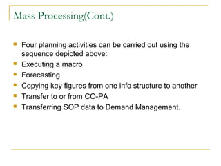 Mass Processing(Cont.)
 Four planning activities can be carried out using the
sequence depicted above:
 Executing a macro
 Forecasting
 Copying key figures from one info structure to another
 Transfer to or from CO-PA
 Transferring SOP data to Demand Management.
 