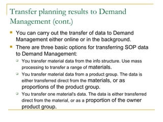 Transfer planning results to Demand
Management (cont.)
 You can carry out the transfer of data to Demand
Management either online or in the background.
 There are three basic options for transferring SOP data
to Demand Management:
 You transfer material data from the info structure. Use mass
processing to transfer a range of materials.
 You transfer material data from a product group. The data is
either transferred direct from the materials, or as
proportions of the product group.
 You transfer one material's data. The data is either transferred
direct from the material, or as a proportion of the owner
product group.
 