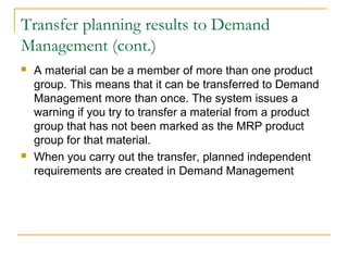 Transfer planning results to Demand
Management (cont.)
 A material can be a member of more than one product
group. This means that it can be transferred to Demand
Management more than once. The system issues a
warning if you try to transfer a material from a product
group that has not been marked as the MRP product
group for that material.
 When you carry out the transfer, planned independent
requirements are created in Demand Management
 